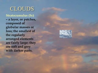CLOUDS
Stratocumulus (Sc)
– a layer, or patches,
composed of
globular masses or
loss; the smallest of
the regularly
arranged elements
are fairly large; they
are soft and grey
with darker parts.
 