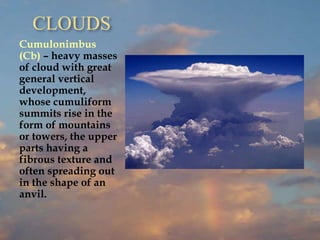 CLOUDS
Cumulonimbus
(Cb) – heavy masses
of cloud with great
general vertical
development,
whose cumuliform
summits rise in the
form of mountains
or towers, the upper
parts having a
fibrous texture and
often spreading out
in the shape of an
anvil.
 