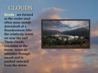 CLOUDS
Scuds - are formed
as the cooler (and
often more moist)
downdraft of a
thunderstorm lifts
the relatively warm
air near the surf
These clouds
condense as the
warm, moist air
saturates through
ascent and is
pushed outward
from the storm.
 