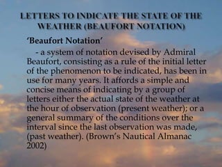 ‘Beaufort Notation’
- a system of notation devised by Admiral
Beaufort, consisting as a rule of the initial letter
of the phenomenon to be indicated, has been in
use for many years. It affords a simple and
concise means of indicating by a group of
letters either the actual state of the weather at
the hour of observation (present weather); or a
general summary of the conditions over the
interval since the last observation was made,
(past weather). (Brown’s Nautical Almanac
2002)
 