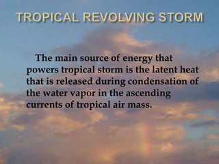 The main source of energy that
powers tropical storm is the latent heat
that is released during condensation of
the water vapor in the ascending
currents of tropical air mass.
 