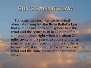 To locate the storm centre by actual
observation employ the Buys Ballot’s Law,
that is in the northern hemisphere face the
wind and the centre is 10 to 12 point of the
compass to your right when it is about 200
miles away and 8 points to your right when
already near your position. In the southern
hemisphere, it is to your left when you face the
wind and the same points of the compass
above.
 