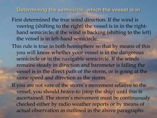 First determined the true wind direction. If the wind is
veering (shifting to the right) the vessel is in in the right-
hand semicircle; if the wind is backing (shifting to the left)
the vessel is in left-hand semicircle.
This rule is true in both hemisphere so that by means of this
you will know whether your vessel is in the dangerous
semicircle or in the navigable semicircle. If the winds
remains steady in direction and barometer is falling the
vessel is in the direct path of the storm, or is going at the
same speed and direction as the storm.
If you are not sure of the storm’s movement relative to the
vessel, you should heave-to (stop the ship) until this is
ascertained. The storm’s movement must be continuously
checked either by radio weather reports or by means of
actual observation as outlined in the above paragraphs.
 