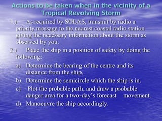 1.) As required by SOLAS, transmit by radio a
priority message to the nearest coastal radio station
giving the necessary information about the storm as
observed by you.
2.) Place the ship in a position of safety by doing the
following:
a) Determine the bearing of the centre and its
distance from the ship.
b) Determine the semicircle which the ship is in.
c) Plot the probable path, and draw a probable
danger area for a two-day’s forecast movement.
d) Manoeuvre the ship accordingly.
 
