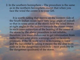 2. In the southern hemisphere – The procedure is the same
as in the northern hemisphere except that when you
face the wind the centre is to your left.
It is worth noting that storms on the western side of
the South Indian ocean have very large angle of indraft
so that in some areas of the storm field the wind blows
at right angles to the isobars towards the storm centre.
In such cases estimation of the bearing of the centre of
the storm by the above procedure is not reliable;
therefore, you must endeavour to get information from
radio broadcaster storm warnings and/or facsimile
printouts. If the SE trade wind is increasing in force
and the barometer is falling it means the the ship is on
path or in the dangerous semicircle ( most probably in
the dangerous quadrant) of the storm.
 