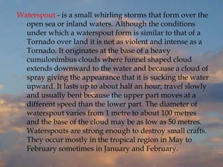 Waterspout - is a small whirling storms that form over the
open sea or inland waters. Although the conditions
under which a waterspout form is similar to that of a
Tornado over land it is not as violent and intense as a
Tornado. It originates at the base of a heavy
cumulonimbus clouds where funnel shaped cloud
extends downward to the water and because a cloud of
spray giving the appearance that it is sucking the water
upward. It lasts up to about half an hour; travel slowly
and usually bent because the upper part moves at a
different speed than the lower part. The diameter of
waterspout varies from 1 metre to about 100 metres
and the base of the cloud may be as low as 50 metres.
Waterspouts are strong enough to destroy small crafts.
They occur mostly in the tropical region in May to
February sometimes in January and February.
 