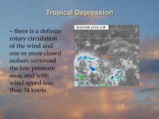 Tropical Depression
– there is a definite
rotary circulation
of the wind and
one or more closed
isobars surround
the low pressure
area, and with
wind speed less
than 34 knots.
 