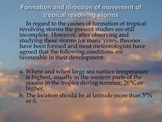 In regard to the causes of formation of tropical
revolving storms the present studies are still
incomplete. However, after observing and
studying these storms for many years, theories
have been formed and most meteorologists have
agreed that the following conditions are
favourable in their development:
a. Where and when large sea surface temperature
is highest, usually in the western parts of the
oceans in the tropics during summer, 26°C or
higher.
b. The location should be at latitude more than 5°N
or S.
 