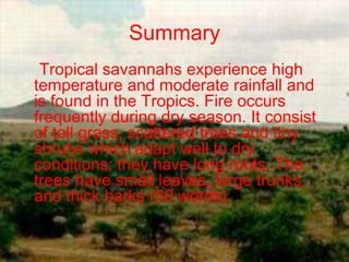 Summary
 Tropical savannahs experience high
temperature and moderate rainfall and
is found in the Tropics. Fire occurs
frequently during dry season. It consist
of tall grass, scattered trees and tiny
shrubs which adapt well to dry
conditions; they have long roots. The
trees have small leaves, large trunks
and thick barks (50 words)
 
