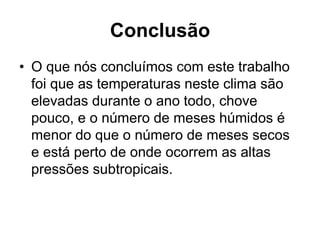 Conclusão
• O que nós concluímos com este trabalho
foi que as temperaturas neste clima são
elevadas durante o ano todo, chove
pouco, e o número de meses húmidos é
menor do que o número de meses secos
e está perto de onde ocorrem as altas
pressões subtropicais.
 