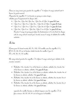 Faire un rang envers puis prendre les aiguilles n° 3 et faire 8 rangs endroit (soit 4
barres de point mousse).
Reprendre les aiguilles 3 ½ et tricoter en jersey en même temps ,
rabattre pour l’empiècement de chaque côté :
   • 1 fois 5m, 1 fois 4m,1 fois 3m, 1 fois 2m et 3 fois 1m pour le 2 ans
   • 1 fois 5 m, 1 fois 4 m, 1 fois 3m , 1 fois 2m et 4 fois 1m pour le 4 ans
   • 1 fois 5 m, 1 fois 4 m, 1 fois 3 m, 1 fois 2m et 5 fois 1m pour le 6 ans
   • 1 fois 5m, 1 fois 4 m, 1 fois 3m, 1 fois 2 m et 6 fois 1m pour le 8 ans .
       Tricoter 2 rangs de jersey puis faire les boutonnières à 3 m du bord de chaque
       coté du rang endroit suivant puis tricoter encore 3 rangs et rabattre les mailles
       restantes .

Le dos
Comme pour le devant monter 80, 91, 102, 113 mailles avec les aiguilles 3 ½.
A 19, 21, 24, 27 cm de hauteur totale tricoter les mailles 2 par 2.
On a 40, 46, 51, 57 mailles.

Au rang endroit prendre les aiguilles n°3 et faire 8 rangs endroit puis rabattre de la
manière suivante :

   •   Rabattre 13m ,tricoter 4 m et les laisser en attente, rabattre 6m, tricoter 4m
       et les laisser en attente, rabattre 13m pour le 2 ans .
   •   Rabattre 15m, tricoter 4 m et les laisser en attente, rabattre 8m, tricoter 4m et
       les laisser en attente ,rabattre 15m pour le 4 ans .
   •   Rabattre 16m, tricoter 5m et les laisser en attente, rabattre 9m, tricoter 5m et
       les laisser en attente, rabattre 16m pour le 6 ans .
   •   Rabattre 19m, tricoter 5m et les laisser en attente, rabattre 9m, tricoter 5m et
       les laisser en attente, rabattre 19m pour le 8 ans .

       reprendre les mailles laissées en attente toujours avec les aiguilles n°3 et
       faire environ :26, 27, 29, 31 cm de longueur de bretelles.
 