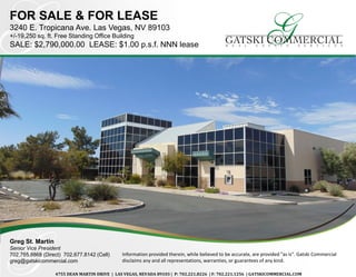 FOR SALE & FOR LEASE
3240 E. Tropicana Ave. Las Vegas, NV 89103
+/-19,250 sq. ft. Free Standing Office Building
SALE: $2,790,000.00 LEASE: $1.00 p.s.f. NNN lease
Greg St. Martin
Senior Vice President
702.765.8868 (Direct) 702.677.8142 (Cell)
greg@gatskicommercial.com
4755 DEAN MARTIN DRIVE | LAS VEGAS, NEVADA 89103 | P: 702.221.8226 | F: 702.221.1256 | GATSKICOMMERCIAL.COM
Information provided therein, while believed to be accurate, are provided "as is". Gatski Commercial
disclaims any and all representations, warranties, or guarantees of any kind.
 