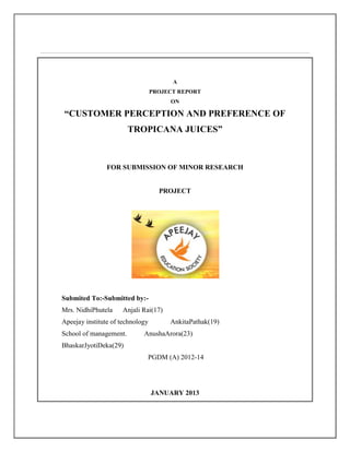 A
PROJECT REPORT
ON
“CUSTOMER PERCEPTION AND PREFERENCE OF
TROPICANA JUICES”
FOR SUBMISSION OF MINOR RESEARCH
PROJECT
Submited To:-Submitted by:-
Mrs. NidhiPhutela Anjali Rai(17)
Apeejay institute of technology AnkitaPathak(19)
School of management. AnushaArora(23)
BhaskarJyotiDeka(29)
PGDM (A) 2012-14
JANUARY 2013
 