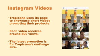 Instagram Videos
• Tropicana uses its page
to showcase short videos
promoting their products
• Each video receives
around 500 views.
• The latest promotion is
for Tropicana’s on-the-go
size.
 