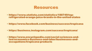 Resources
• https:///www.statista.com/statistics/188749/top-
refrigerated-orange-juice-brands-in-the-united-states
• https://www.facebook.com/business/success/tropicana
• https://business.instagram.com/success/tropicana/
• https://www.encyclopedia.com/social-sciences-and-
law/economics-business-and-labor/businesses-and-
occupations/tropicana-products
 