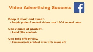 Video Advertising Success
• Keep it short and sweet.
 People prefer 6 second videos over 15-30 second ones.
• Use visuals of product.
 Avoid filler content.
• Use text affectively.
 Communicate product even with sound off.
 