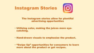 Instagram Stories
The Instagram stories allow for plentiful
advertising opportunities
• Utilizing color, making the juices more eye-
catching.
• Hand-drawn visuals to emphasize the product.
• “Swipe Up” opportunities for consumers to learn
more about the product or get recipes.
 