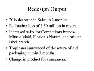 Redesign Output
• 20% decrease in Sales in 2 months.
• Estimating loss of $ 50 million in revenue.
• Increased sales for Competitors brands-
Minute Maid, Florida’s Natural and private
label brands.
• Tropicana announced of the return of old
packaging within 2 months.
• Change in product for consumers.
 