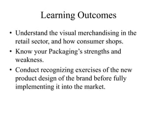 Learning Outcomes
• Understand the visual merchandising in the
retail sector, and how consumer shops.
• Know your Packaging’s strengths and
weakness.
• Conduct recognizing exercises of the new
product design of the brand before fully
implementing it into the market.
 