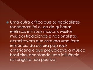  Uma outra crítica que os tropicalistas 
receberam foi o uso de guitarras 
elétricas em suas músicas. Muitos 
músicos tradicionais e nacionalistas, 
acreditavam que esta era uma forte 
influência da cultura pop-rock 
americana e que prejudicava a música 
brasileira, denotando uma influência 
estrangeira não positiva. 
 