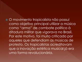 O movimento tropicalista não possui 
como objetivo principal utilizar a música 
como “arma” de combate político à 
ditadura militar que vigorava no Brasil. 
Por este motivo, foi muito criticado por 
aqueles que defendiam as músicas de 
protesto. Os tropicalistas acreditavam 
que a inovação estética musical já era 
uma forma revolucionária. 
 