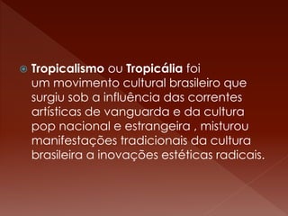  Tropicalismo ou Tropicália foi 
um movimento cultural brasileiro que 
surgiu sob a influência das correntes 
artísticas de vanguarda e da cultura 
pop nacional e estrangeira , misturou 
manifestações tradicionais da cultura 
brasileira a inovações estéticas radicais. 
 