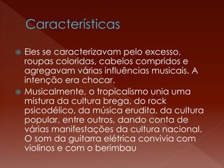  Eles se caracterizavam pelo excesso, 
roupas coloridas, cabelos compridos e 
agregavam várias influências musicais. A 
intenção era chocar. 
 Musicalmente, o tropicalismo unia uma 
mistura da cultura brega, do rock 
psicodélico, da música erudita, da cultura 
popular, entre outros, dando conta de 
várias manifestações da cultura nacional. 
O som da guitarra elétrica convivia com 
violinos e com o berimbau 
 