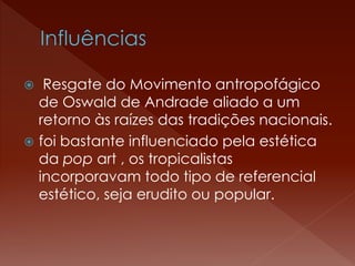  Resgate do Movimento antropofágico 
de Oswald de Andrade aliado a um 
retorno às raízes das tradições nacionais. 
 foi bastante influenciado pela estética 
da pop art , os tropicalistas 
incorporavam todo tipo de referencial 
estético, seja erudito ou popular. 
 