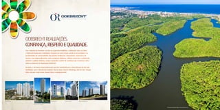 ODEBREcHT REALIZAÇÕES.
CONFIANÇA, RESPEITO E qUALIDADE.
Com o objetivo de fortalecer seu foco no segmento imobiliário, a Odebrecht criou, em 2004,
a Odebrecht Realizações Imobiliárias. Presente em todo o Brasil, atende às necessidades e às
peculiaridades de cada localidade com projetos residenciais, empresariais, comerciais e de
turismo. Seus empreendimentos, entre complexos multiusos, edifícios comerciais e residenciais,
atendem a públicos distintos, sempre mantendo o padrão de excelência que caracteriza a OR e
todas as empresas da Organização Odebrecht.

Na Bahia, a OR lançou empreendimentos que têm contribuído para a diversificação do mercado
imobiliário, como o Morada dos Cardeais, Chácara Suíça, Reserva Albalonga, Vale do Loire, Bosque
Itália, Salvador Trade Center, Mundo Plaza e o Boulevard Side.




                                                                                                   Vista aérea do Parque de Pituaçu – Foto em junho de 2011.
 