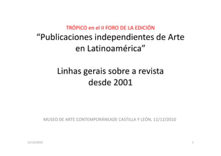 TRÓPICO en el II FORO DE LA EDICIÓN
     “Publicaciones independientes de Arte
               en Latinoamérica”

                  Linhas gerais sobre a revista
                          desde 2001


             MUSEO DE ARTE CONTEMPORÁNEADE CASTILLA Y LEÓN, 11/12/2010



11/12/2010                                                               1
 