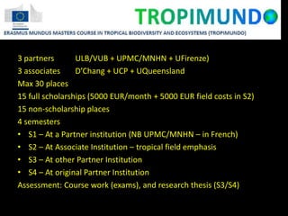 3 partners ULB/VUB + UPMC/MNHN + UFirenze)
3 associates D’Chang + UCP + UQueensland
Max 30 places
15 full scholarships (5000 EUR/month + 5000 EUR field costs in S2)
15 non-scholarship places
4 semesters
• S1 – At a Partner institution (NB UPMC/MNHN – in French)
• S2 – At Associate Institution – tropical field emphasis
• S3 – At other Partner Institution
• S4 – At original Partner Institution
Assessment: Course work (exams), and research thesis (S3/S4)
 