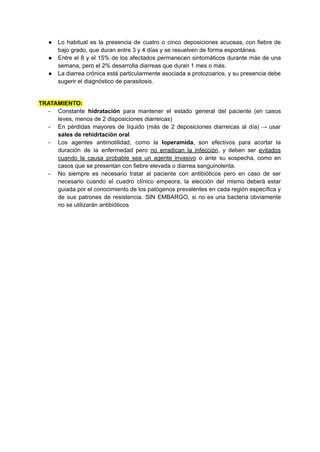 ● Lo habitual es la presencia de cuatro o cinco deposiciones acuosas, con fiebre de
bajo grado, que duran entre 3 y 4 días y se resuelven de forma espontánea.
● Entre el 8 y el 15% de los afectados permanecen sintomáticos durante más de una
semana, pero el 2% desarrolla diarreas que duran 1 mes o más.
● La diarrea crónica está particularmente asociada a protozoarios, y su presencia debe
sugerir el diagnóstico de parasitosis.
TRATAMIENTO:
- Constante hidratación para mantener el estado general del paciente (en casos
leves, menos de 2 disposiciones diarreicas)
- En pérdidas mayores de líquido (más de 2 deposiciones diarreicas al día) → usar
sales de rehidrtación oral
- Los agentes antimotilidad, como la loperamida, son efectivos para acortar la
duración de la enfermedad pero no erradican la infección, y deben ser evitados
cuando la causa probable sea un agente invasivo o ante su sospecha, como en
casos que se presentan con fiebre elevada o diarrea sanguinolenta.
- No siempre es necesario tratar al paciente con antibióticos pero en caso de ser
necesario cuando el cuadro clínico empeora, la elección del mismo deberá estar
guiada por el conocimiento de los patógenos prevalentes en cada región específica y
de sus patrones de resistencia. SIN EMBARGO, si no es una bacteria obviamente
no se utilizarán antibióticos
 