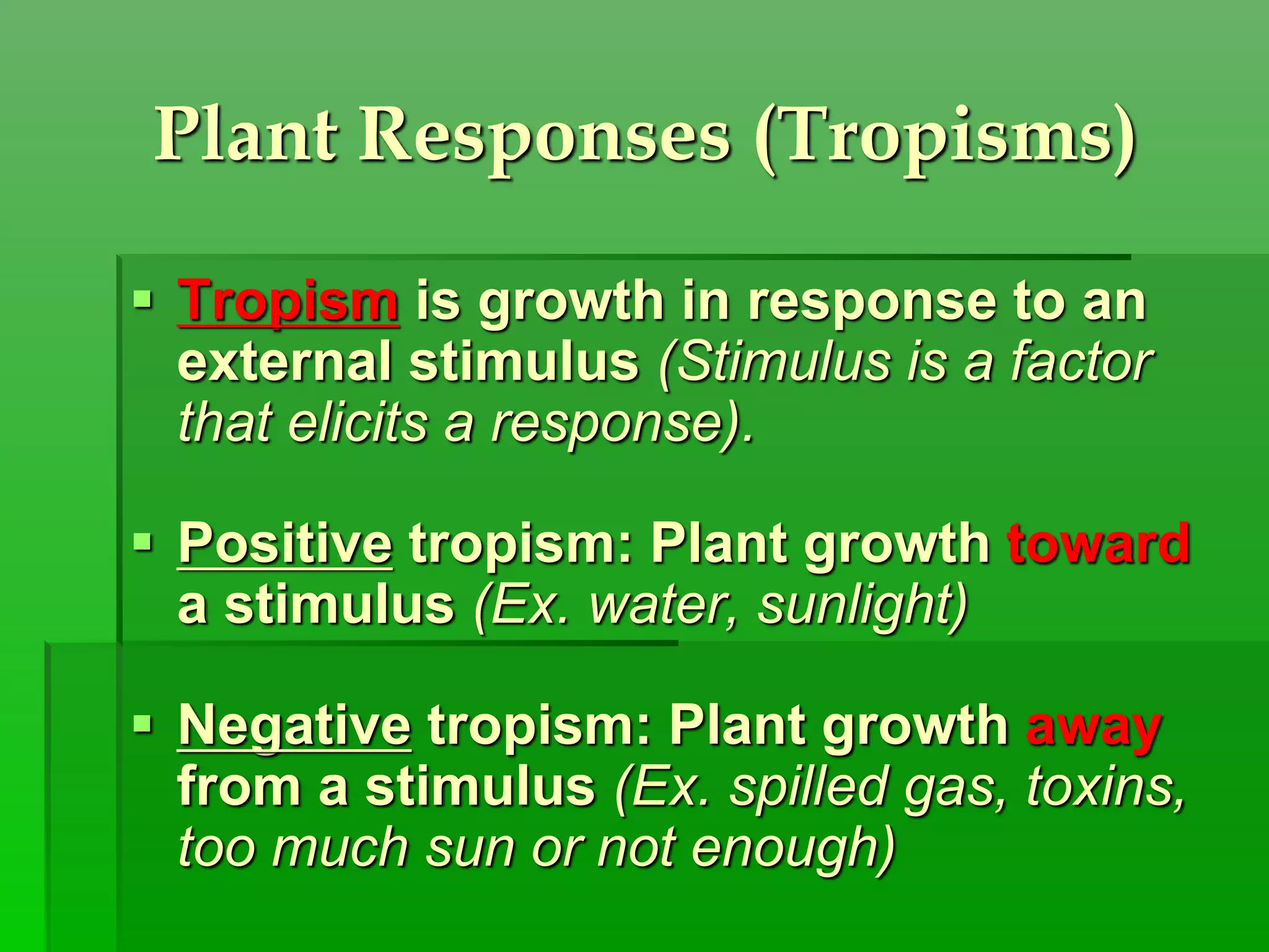 Plant Responses (Tropisms)
 Tropism is growth in response to an
external stimulus (Stimulus is a factor
that elicits a response).
 Positive tropism: Plant growth toward
a stimulus (Ex. water, sunlight)
 Negative tropism: Plant growth away
from a stimulus (Ex. spilled gas, toxins,
too much sun or not enough)
 