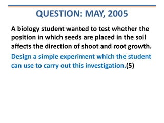 QUESTION: MAY, 2005
A biology student wanted to test whether the
position in which seeds are placed in the soil
affects the direction of shoot and root growth.
Design a simple experiment which the student
can use to carry out this investigation.(5)
 