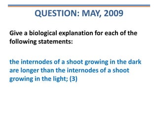 QUESTION: MAY, 2009
Give a biological explanation for each of the
following statements:
the internodes of a shoot growing in the dark
are longer than the internodes of a shoot
growing in the light; (3)
 