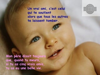 Un vrai ami, c’est celui
qui te soutient
alors que tous les autres
te laissent tomber.

Mon père disait toujours
que, quand tu meurs,
si tu as cinq vrais amis,
tu as eu une belle vie.

 