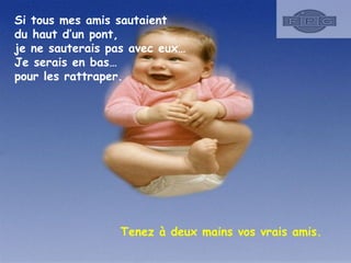 Si tous mes amis sautaient
du haut d’un pont,
je ne sauterais pas avec eux…
Je serais en bas…
pour les rattraper.

Tenez à deux mains vos vrais amis.

 