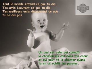 Tout le monde entend ce que tu dis.
Tes amis écoutent ce que tu dis.
Tes meilleurs amis découvrent ce que
tu ne dis pas.

Un ami est celui qui connaît
la chanson qui est dans ton coeur
et qui peut te la chanter quand
tu en as oublié les paroles.

 