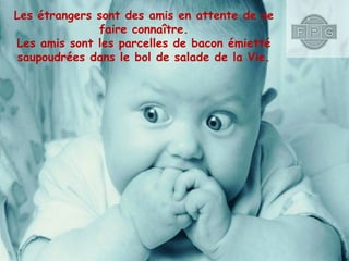 Les étrangers sont des amis en attente de se
faire connaître.
Les amis sont les parcelles de bacon émietté
saupoudrées dans le bol de salade de la Vie.

 