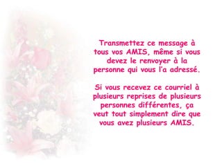 Transmettez ce message à
tous vos AMIS, même si vous
devez le renvoyer à la
personne qui vous l’a adressé.
Si vous recevez ce courriel à
plusieurs reprises de plusieurs
personnes différentes, ça
veut tout simplement dire que
vous avez plusieurs AMIS.

 