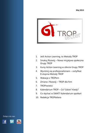 Maj 2013 
1. Jeśli Action Learning, to Metodą TROP 
2. Smakuj Rozwój – Nowa inicjatywa społeczna Grupy TROP 
3. Kursy Action Learning w ofercie Grupy TROP 
4. Wyróżnij się profesjonalizmem – certyfikat II stopnia Metody TROP 
5. Wakacje z TROPem 
6. Zmiana i Rozwój – TROP dla firm 
7. TROPowieści 
8. Kalendarium TROP – Co? Gdzie? Kiedy? 
9. Co słychać w SWAT? Kalendarium spotkań 
10. Redakcja TROPlettera 
Dołącz do nas:  