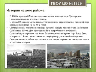 История нашего района
• В 1960 г. границей Москвы стала кольцевая автодорога, и Тропарево с
Никулиным вошли в черту столицы.
• С конца 60-х годов здесь начинается жилищное строительство, основной пик
которого пришелся на 70-80-е годы.
• Определенным этапом в новейшей истории нашего района стала московская
Олимпиада 1980 г. Для проведения Игр потребовалось построить
Олимпийскую деревню, где жили бы спортсмены во время Игр. Тогда было
построено 18 шестнадцатиэтажных корпусов улучшенной планировки.
• Сегодня в нашем районе продолжается активное строительство жилых домов
и торговых центров.
 