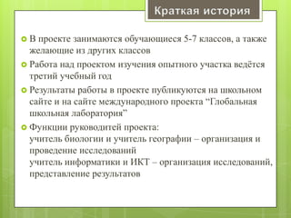  В проекте занимаются обучающиеся 5-7 классов, а также
желающие из других классов
 Работа над проектом изучения опытного участка ведѐтся
третий учебный год
 Результаты работы в проекте публикуются на школьном
сайте и на сайте международного проекта ―Глобальная
школьная лаборатория‖
 Функции руководитей проекта:
учитель биологии и учитель географии – организация и
проведение исследований
учитель информатики и ИКТ – организация исследований,
представление результатов
 