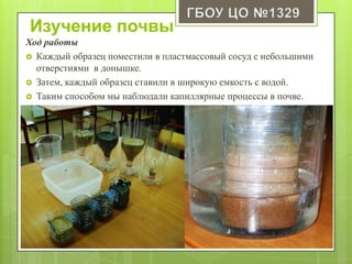 Изучение почвы
Ход работы
 Каждый образец поместили в пластмассовый сосуд с небольшими
отверстиями в донышке.
 Затем, каждый образец ставили в широкую емкость с водой.
 Таким способом мы наблюдали капиллярные процессы в почве.
 