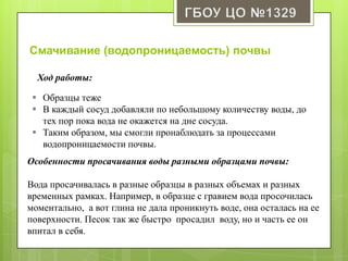 Особенности просачивания воды разными образцами почвы:
Вода просачивалась в разные образцы в разных объемах и разных
временных рамках. Например, в образце с гравием вода просочилась
моментально, а вот глина не дала проникнуть воде, она осталась на ее
поверхности. Песок так же быстро просадил воду, но и часть ее он
впитал в себя.
Смачивание (водопроницаемость) почвы
 Образцы теже
 В каждый сосуд добавляли по небольшому количеству воды, до
тех пор пока вода не окажется на дне сосуда.
 Таким образом, мы смогли пронаблюдать за процессами
водопроницаемости почвы.
 