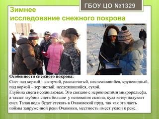 Зимнее
исследование снежного покрова
Особенности снежного покрова:
Снег над коркой – сыпучий, рассыпчатый, неслежавшийся, крупевидный,
под коркой – зернистый, неслежавшийся, сухой.
Глубина снега неодинаковая. Это связано с неровностями микрорельефа,
а также глубина снега больше у основания склона, куда ветер надувает
снег. Талая воды будет стекать в Очаковский пруд, так как эта часть
поймы запруженной реки Очаковки, местность имеет уклон к реке.
 