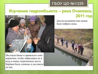 Изучение гидрообъекта – река Очаковка,
2011 год
Для исследования нам нужно
было набрать воды.
Мы взяли банки и привязали к ним
веревочки, чтобы забрасывать их в
воду в самые загрязненные места.
Верѐвки были длинные и доставали
до дна.
 
