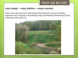 наш округ – наш район – наша школа
Через наш парк протекает небольшая речка Очаковка, вода из которой в
конечном итоге попадает в Каспийское море (р.Очаковка-р.Раменка-р.Сетунь-
р.Москва-р.Ока-р.Волга).
 