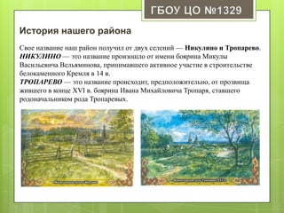 История нашего района
Свое название наш район получил от двух селений — Никулино и Тропарево.
НИКУЛИНО — это название произошло от имени боярина Микулы
Васильевича Вельяминова, принимавшего активное участие в строительстве
белокаменного Кремля в 14 в.
ТРОПАРЕВО — это название происходит, предположительно, от прозвища
жившего в конце XVI в. боярина Ивана Михайловича Тропаря, ставшего
родоначальником рода Тропаревых.
 