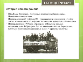 История нашего района
• В XVI веке Тропарево с Никулиным становятся собственностью
Новодевичьего монастыря.
• После крестьянской реформы 1861 года крестьяне сохранили за собой ту
землю, которую имели до реформы, поскольку не принадлежали помещикам.
• После революции 1917 года в Тропареве и Никулине началась
коллективизация. В Тропареве был организован колхоз им. Ворошилова.
Крестьяне Никулина объединились в колхоз "Парижская коммуна".
 